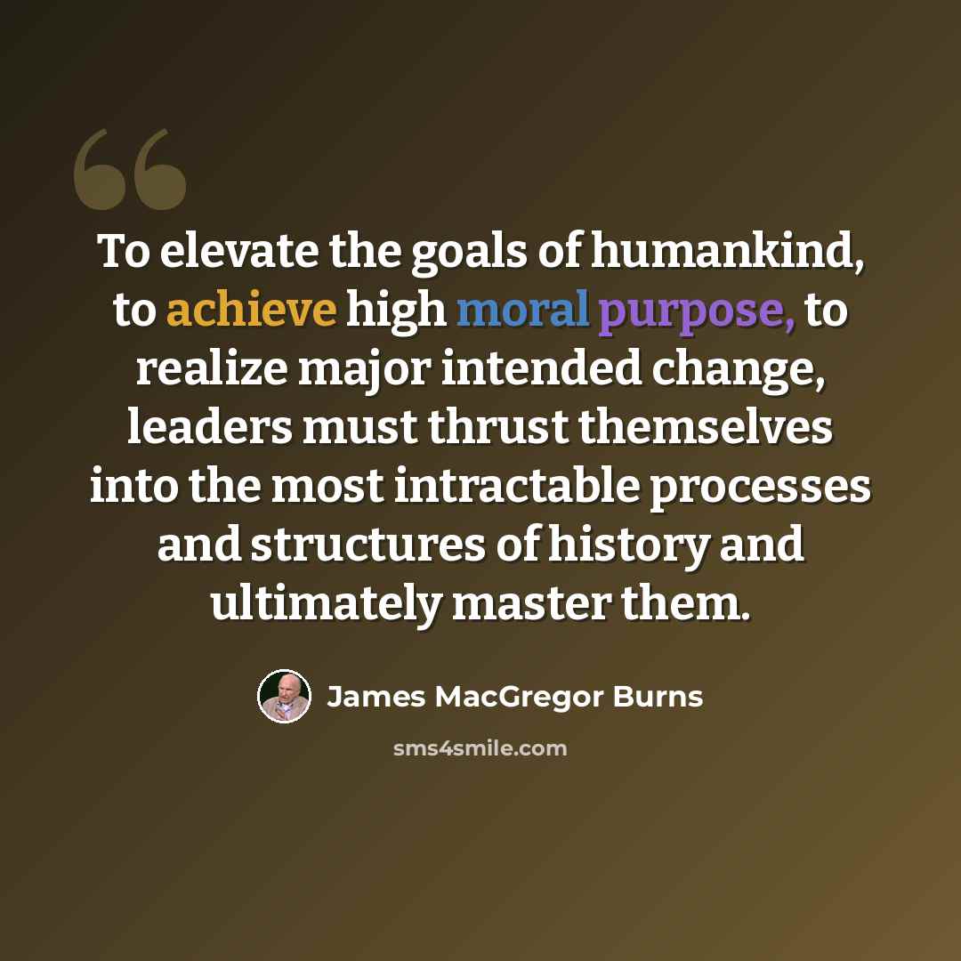 “To elevate the goals of humankind, to achieve high moral purpose, to realize major intended change, leaders must thrust themselves into the most intractable processes and structures of history and ultimately master them.” quote by James MacGregor Burns