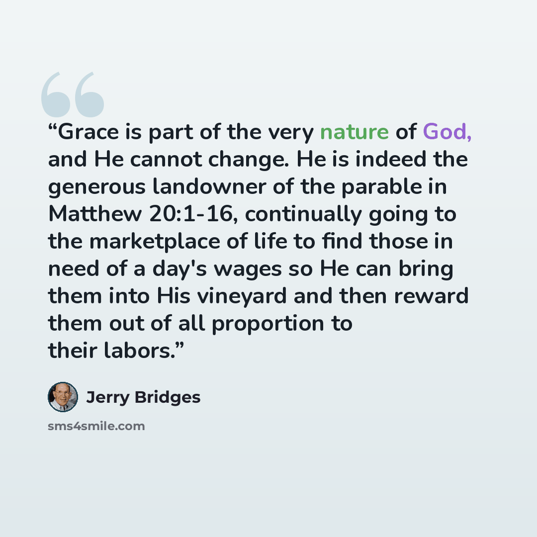 “Grace is part of the very nature of God, and He cannot change. He is indeed the generous landowner of the parable in Matthew 20:1-16, continually going to the marketplace of life to find those in need of a day's wages so He can bring them into His vineyard and then reward them out of all…” quote by Jerry Bridges