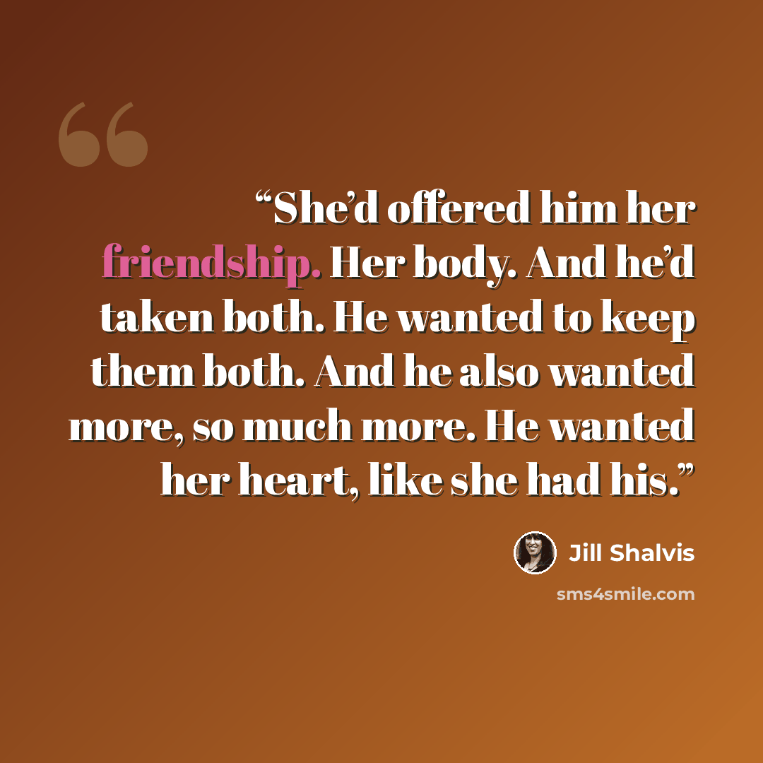 “She’d offered him her friendship. Her body. And he’d taken both. He wanted to keep them both. And he also wanted more, so much more. He wanted her heart, like she had his.” quote by Jill Shalvis