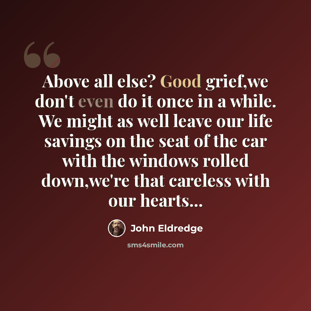 “Above all else? Good grief,we don't even do it once in a while. We might as well leave our life savings on the seat of the car with the windows rolled down,we're that careless with our hearts...” quote by John Eldredge