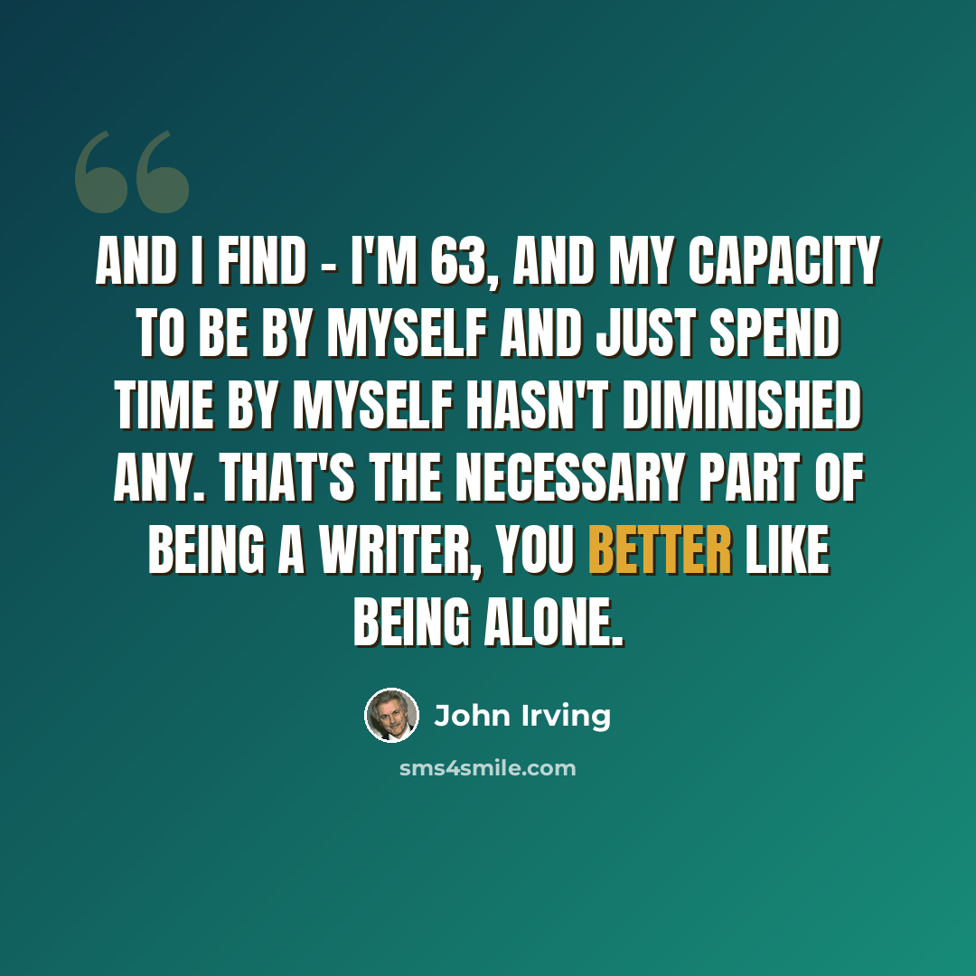 “And I find - I'm 63, and my capacity to be by myself and just spend time by myself hasn't diminished any. That's the necessary part of being a writer, you better like being alone.” quote by John Irving
