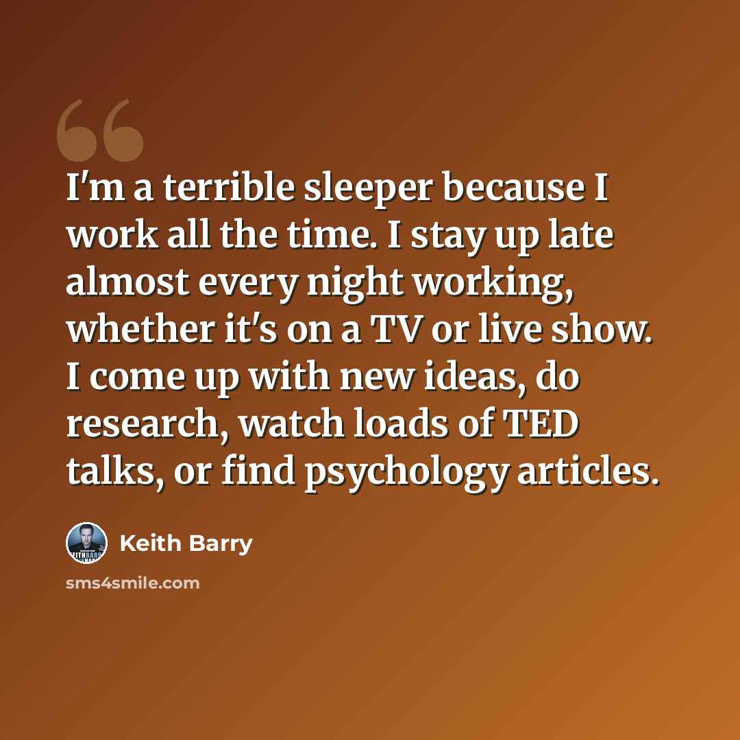 “I'm a terrible sleeper because I work all the time. I stay up late almost every night working, whether it's on a TV or live show. I come up with new ideas, do research, watch loads of TED talks, or find psychology articles.” quote by Keith Barry