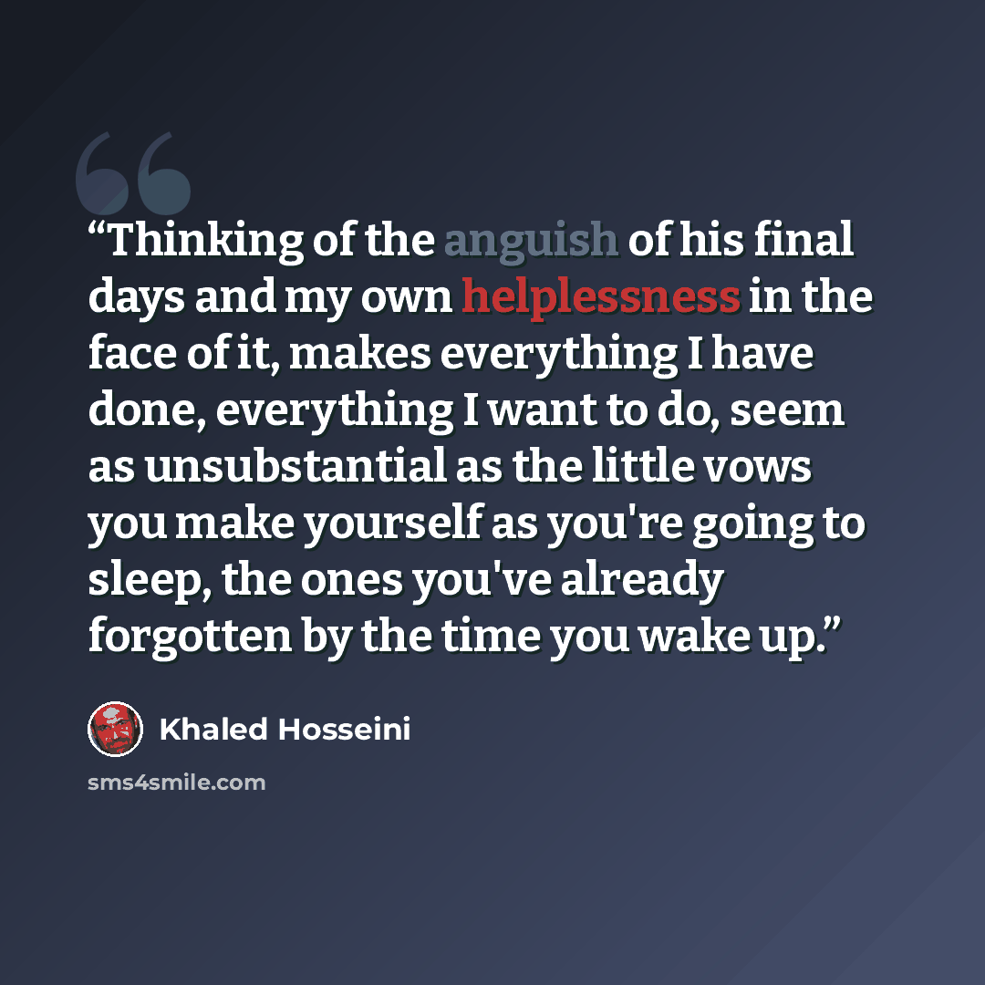 “Thinking of the anguish of his final days and my own helplessness in the face of it, makes everything I have done, everything I want to do, seem as unsubstantial as the little vows you make yourself as you're going to sleep, the ones you've already forgotten by the time you wake up.” quote by Khaled Hosseini