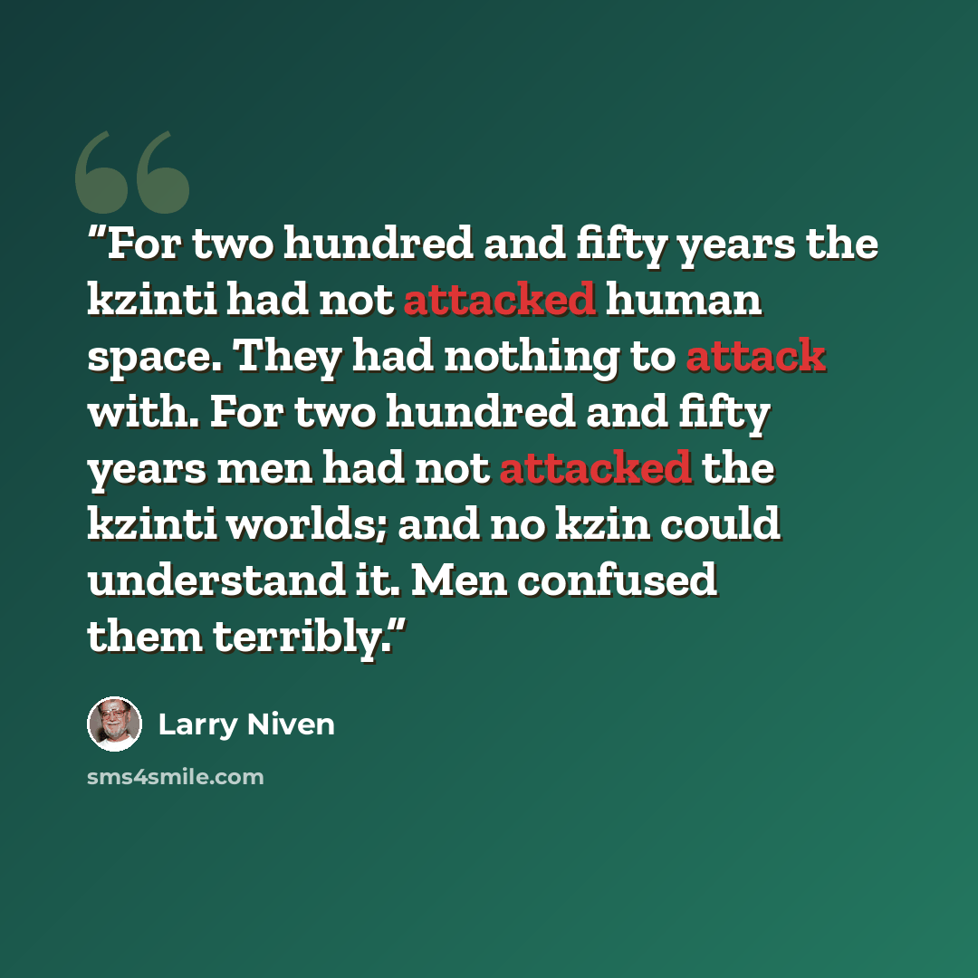 “For two hundred and fifty years the kzinti had not attacked human space. They had nothing to attack with. For two hundred and fifty years men had not attacked the kzinti worlds; and no kzin could understand it. Men confused them terribly.” quote by Larry Niven