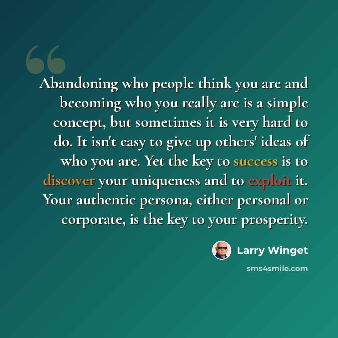 “Abandoning who people think you are and becoming who you really are is a simple concept, but sometimes it is very hard to do. It isn't easy to give up others' ideas of who you are. Yet the key to success is to discover your uniqueness and to exploit it. Your authentic persona, either personal or…” quote by Larry Winget