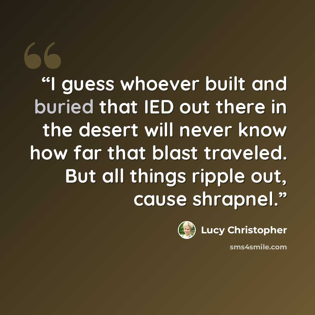 “I guess whoever built and buried that IED out there in the desert will never know how far that blast traveled. But all things ripple out, cause shrapnel.” quote by Lucy Christopher