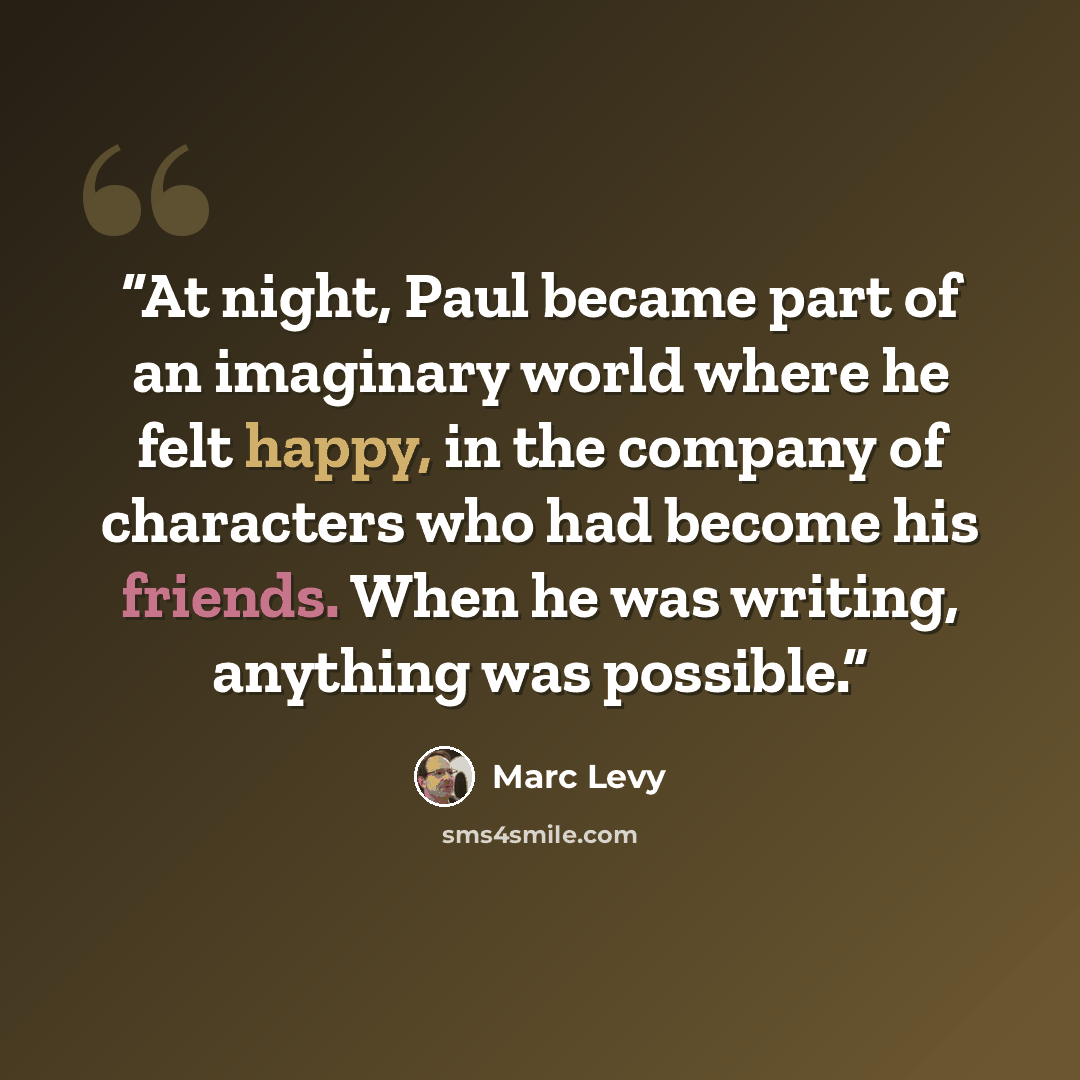 “At night, Paul became part of an imaginary world where he felt happy, in the company of characters who had become his friends. When he was writing, anything was possible.” quote by Marc Levy