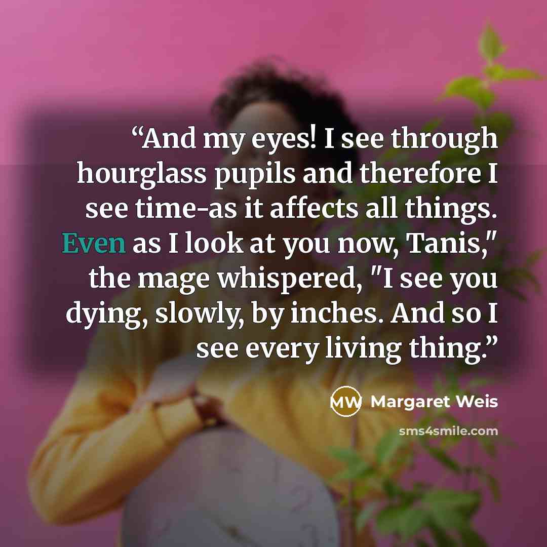 “And my eyes! I see through hourglass pupils and therefore I see time-as it affects all things. Even as I look at you now, Tanis," the mage whispered, "I see you dying, slowly, by inches. And so I see every living thing.” quote by Margaret Weis