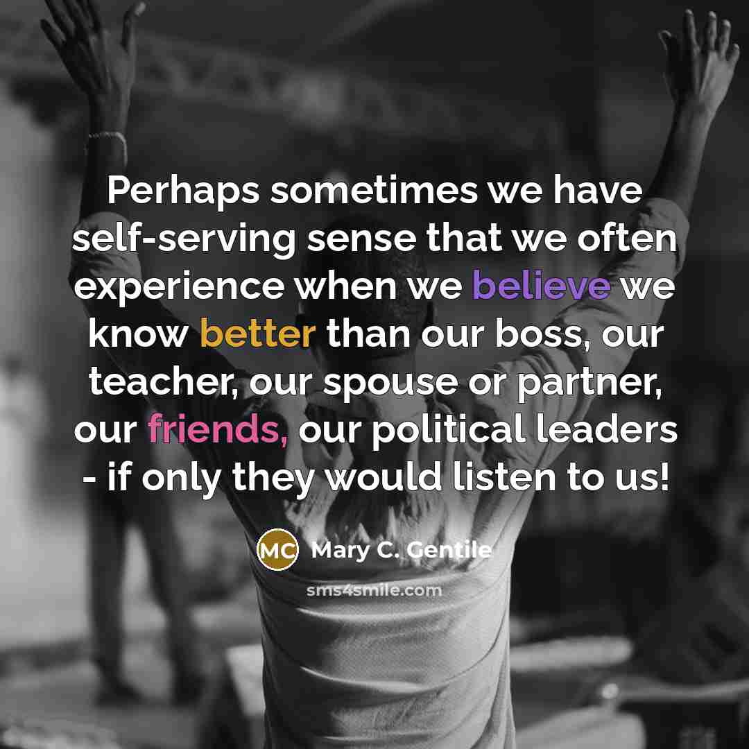 “Perhaps sometimes we have self-serving sense that we often experience when we believe we know better than our boss, our teacher, our spouse or partner, our friends, our political leaders - if only they would listen to us!” quote by Mary C. Gentile