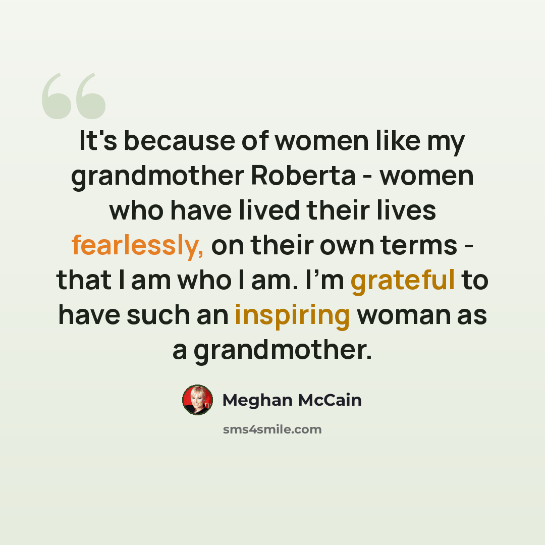 “It's because of women like my grandmother Roberta - women who have lived their lives fearlessly, on their own terms - that I am who I am. I'm grateful to have such an inspiring woman as a grandmother.” quote by Meghan McCain