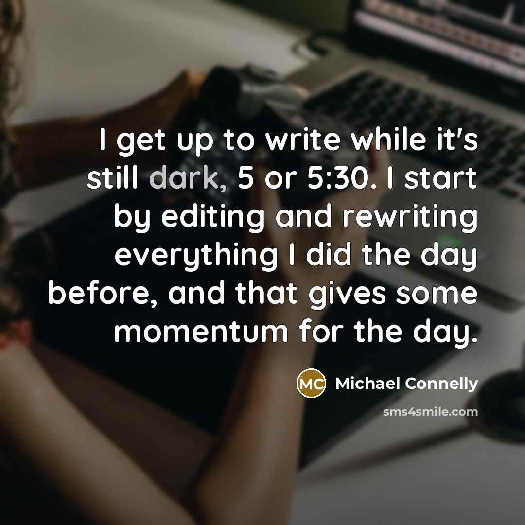 “I get up to write while it's still dark, 5 or 5:30. I start by editing and rewriting everything I did the day before, and that gives some momentum for the day.” quote by Michael Connelly