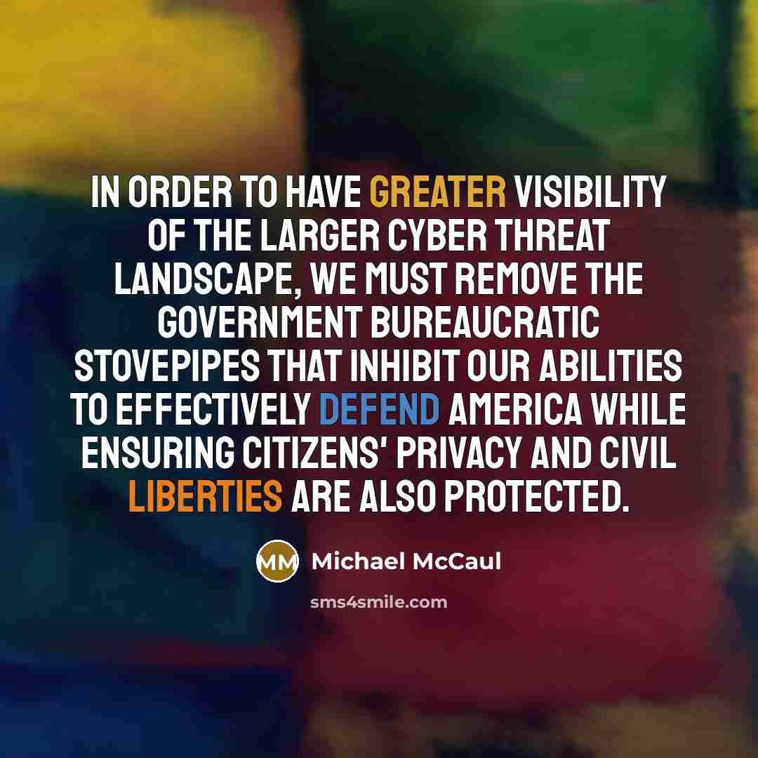 “In order to have greater visibility of the larger cyber threat landscape, we must remove the government bureaucratic stovepipes that inhibit our abilities to effectively defend America while ensuring citizens' privacy and civil liberties are also protected.” quote by Michael McCaul