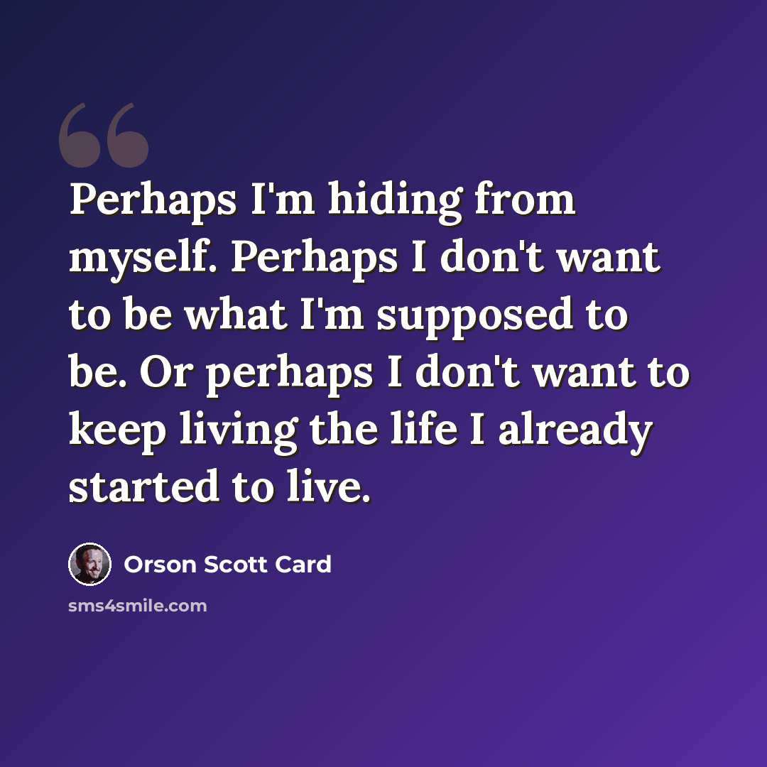 “Perhaps I'm hiding from myself. Perhaps I don't want to be what I'm supposed to be. Or perhaps I don't want to keep living the life I already started to live.” quote by Orson Scott Card