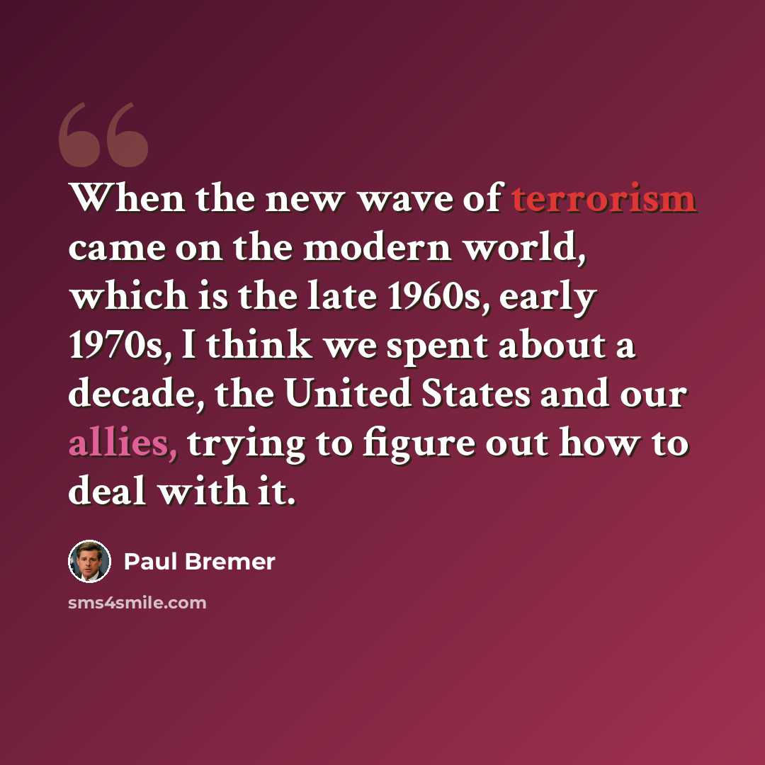 “When the new wave of terrorism came on the modern world, which is the late 1960s, early 1970s, I think we spent about a decade, the United States and our allies, trying to figure out how to deal with it.” quote by Paul Bremer
