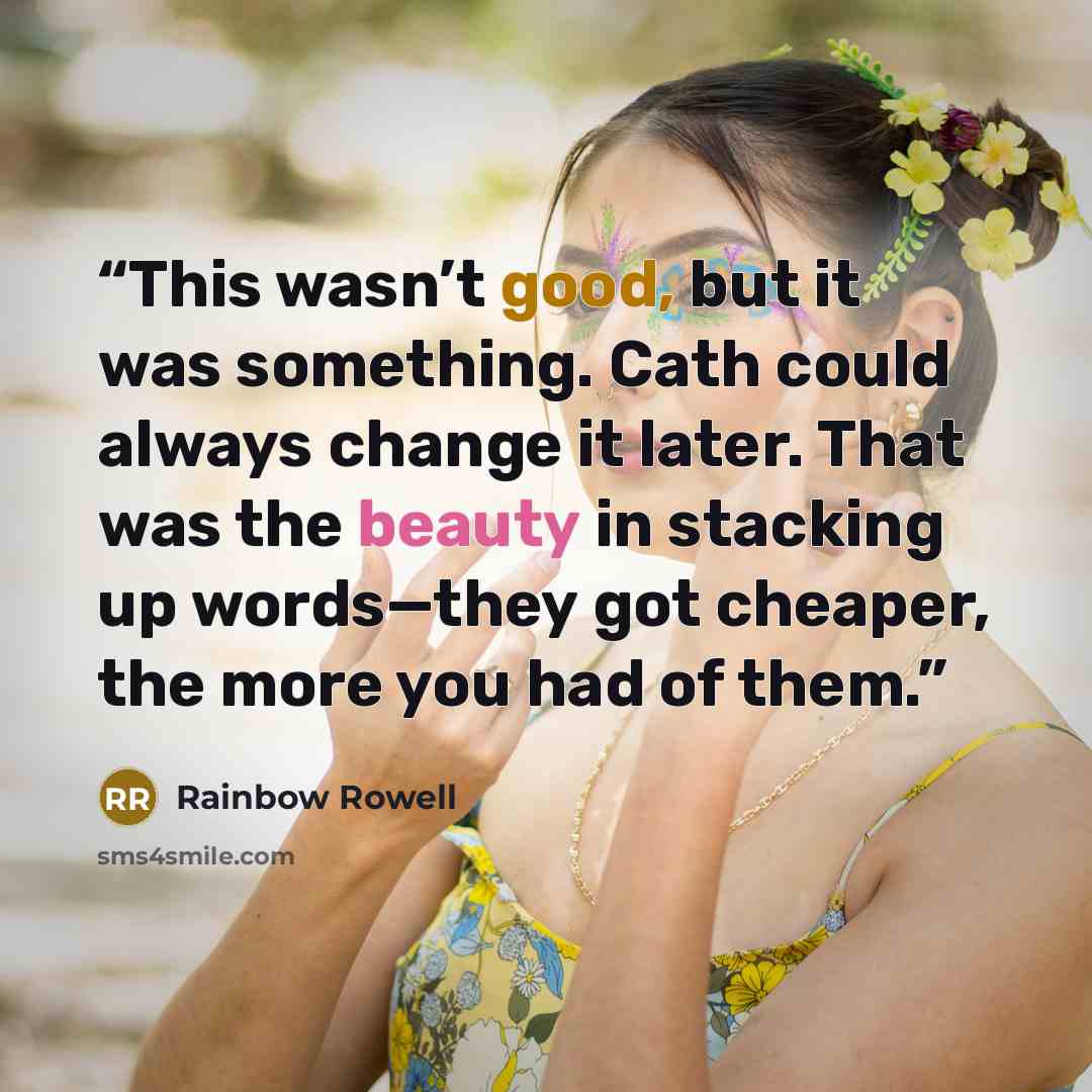 “This wasn’t good, but it was something. Cath could always change it later. That was the beauty in stacking up words—they got cheaper, the more you had of them.” quote by Rainbow Rowell