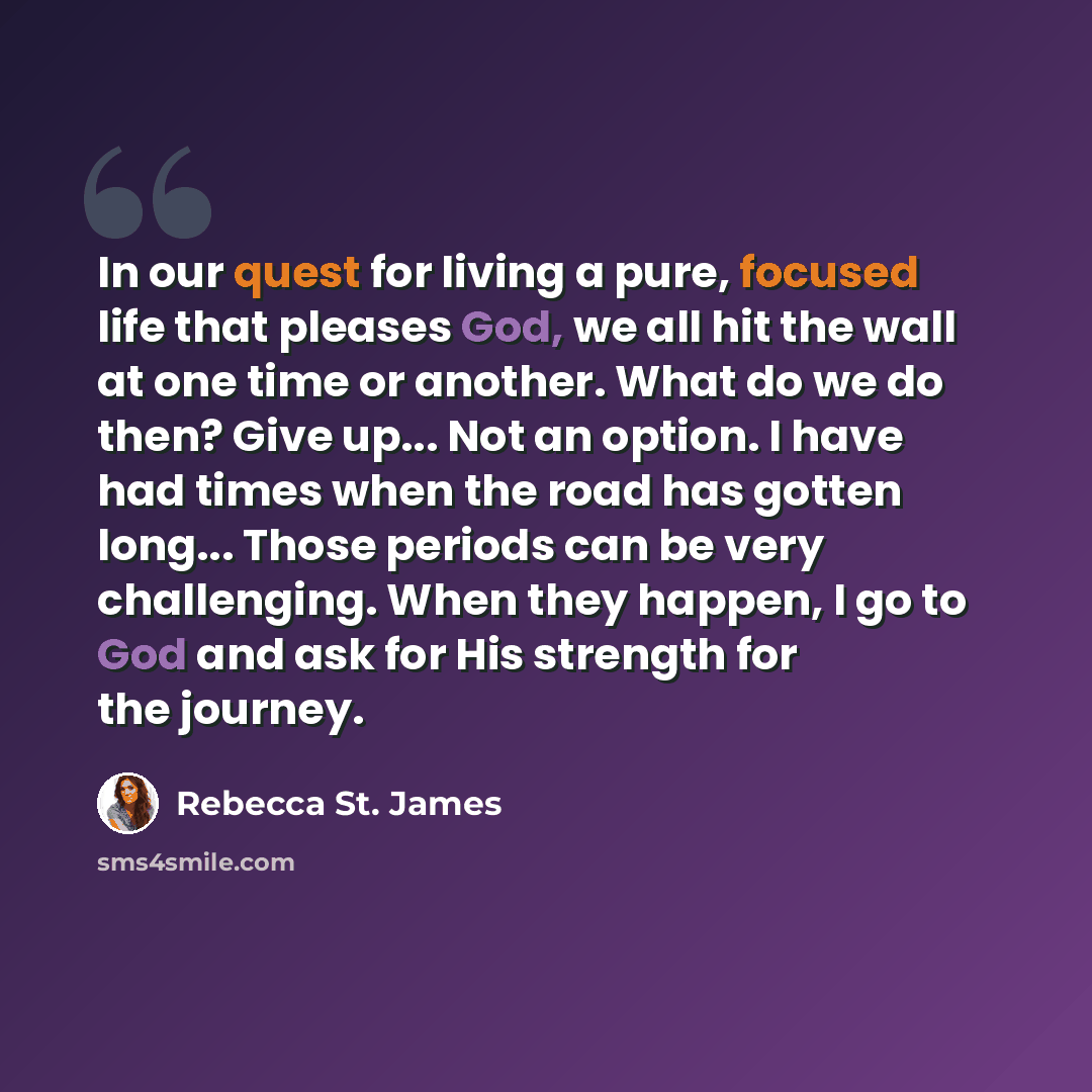 “In our quest for living a pure, focused life that pleases God, we all hit the wall at one time or another. What do we do then? Give up... Not an option. I have had times when the road has gotten long... Those periods can be very challenging. When they happen, I go to God and ask for His strength…” quote by Rebecca St. James