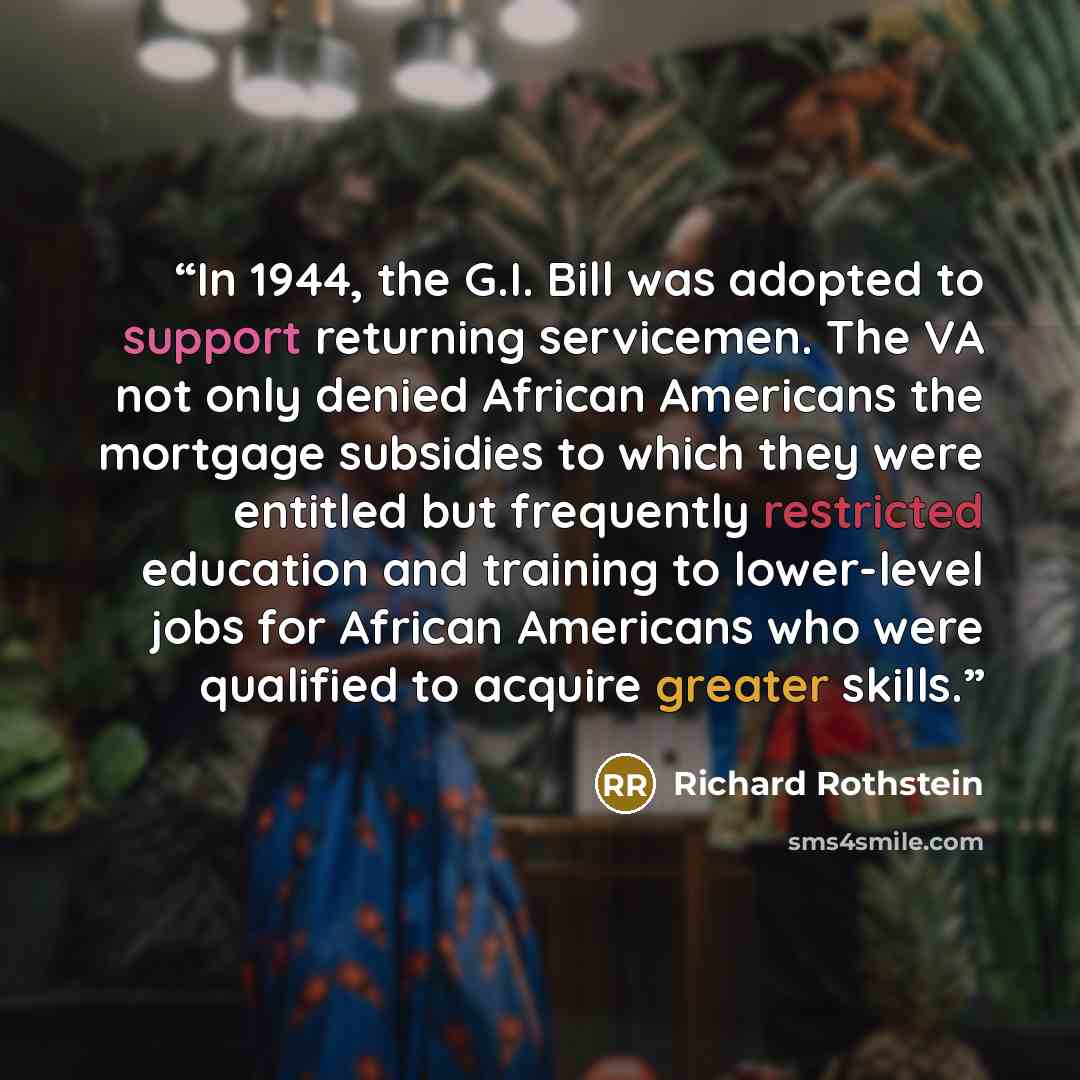 “In 1944, the G.I. Bill was adopted to support returning servicemen. The VA not only denied African Americans the mortgage subsidies to which they were entitled but frequently restricted education and training to lower-level jobs for African Americans who were qualified to acquire greater skills.” quote by Richard Rothstein