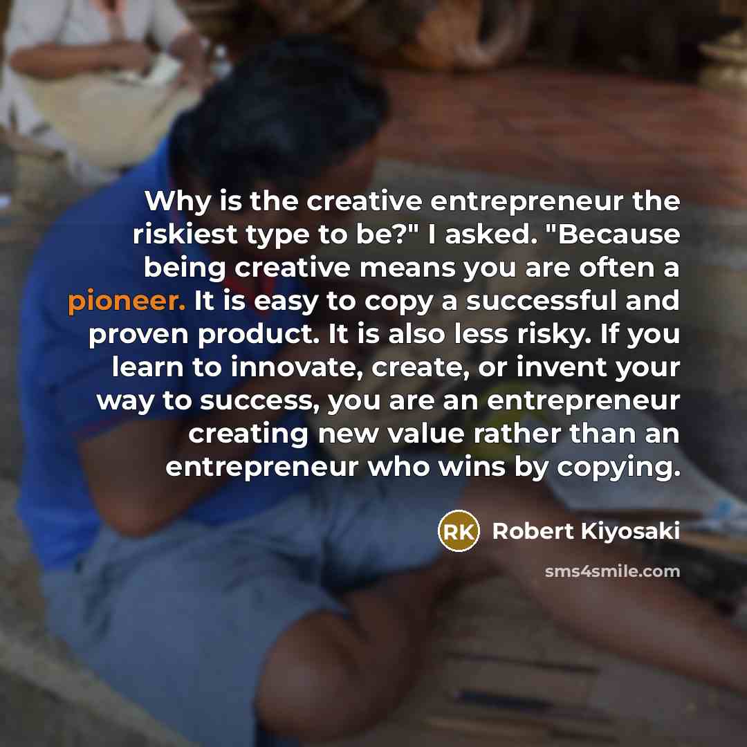 “Why is the creative entrepreneur the riskiest type to be?" I asked. "Because being creative means you are often a pioneer. It is easy to copy a successful and proven product. It is also less risky. If you learn to innovate, create, or invent your way to success, you are an entrepreneur creating…” quote by Robert Kiyosaki