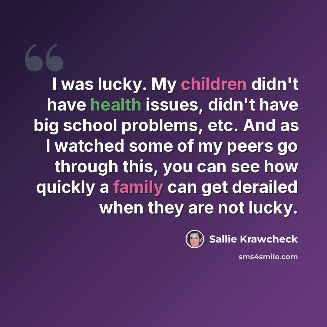 “I was lucky. My children didn't have health issues, didn't have big school problems, etc. And as I watched some of my peers go through this, you can see how quickly a family can get derailed when they are not lucky.” quote by Sallie Krawcheck
