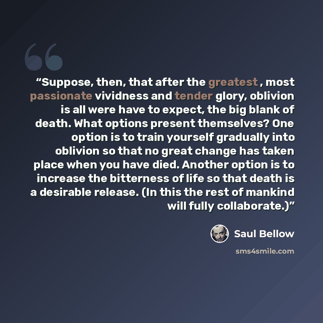 “Suppose, then, that after the greatest , most passionate vividness and tender glory, oblivion is all were have to expect, the big blank of death. What options present themselves? One option is to train yourself gradually into oblivion so that no great change has taken place when you have died…” quote by Saul Bellow