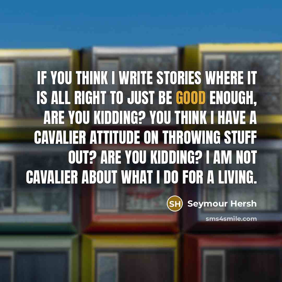 “If you think I write stories where it is all right to just be good enough, are you kidding? You think I have a cavalier attitude on throwing stuff out? Are you kidding? I am not cavalier about what I do for a living.” quote by Seymour Hersh