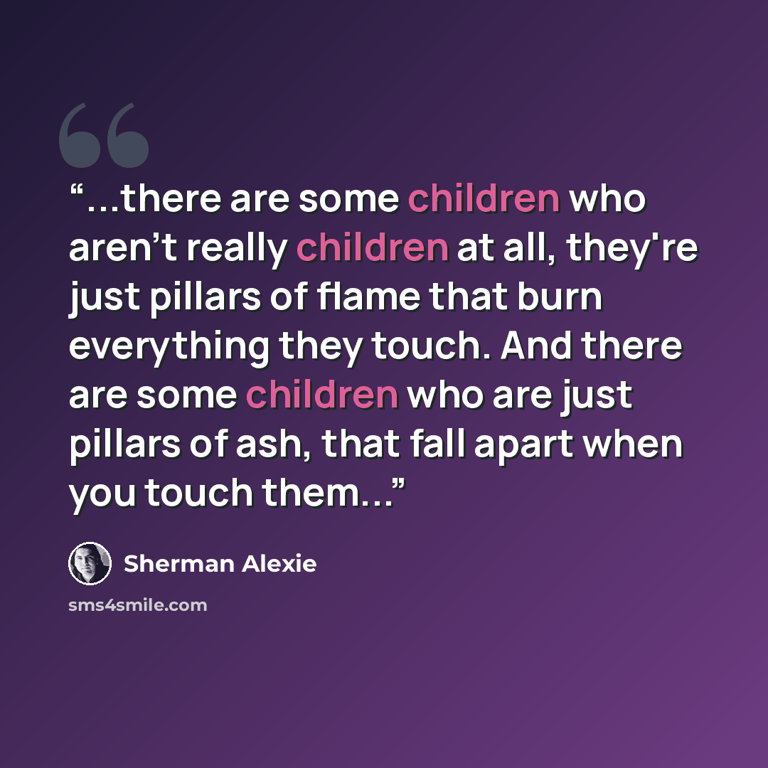“...there are some children who aren't really children at all, they're just pillars of flame that burn everything they touch. And there are some children who are just pillars of ash, that fall apart when you touch them...” quote by Sherman Alexie