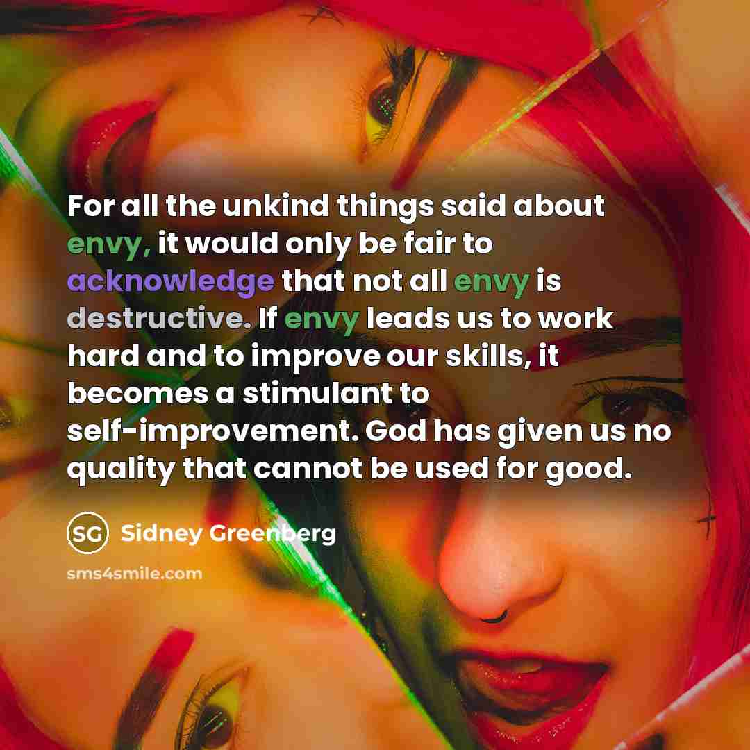 “For all the unkind things said about envy, it would only be fair to acknowledge that not all envy is destructive. If envy leads us to work hard and to improve our skills, it becomes a stimulant to self-improvement. God has given us no quality that cannot be used for good.” quote by Sidney Greenberg