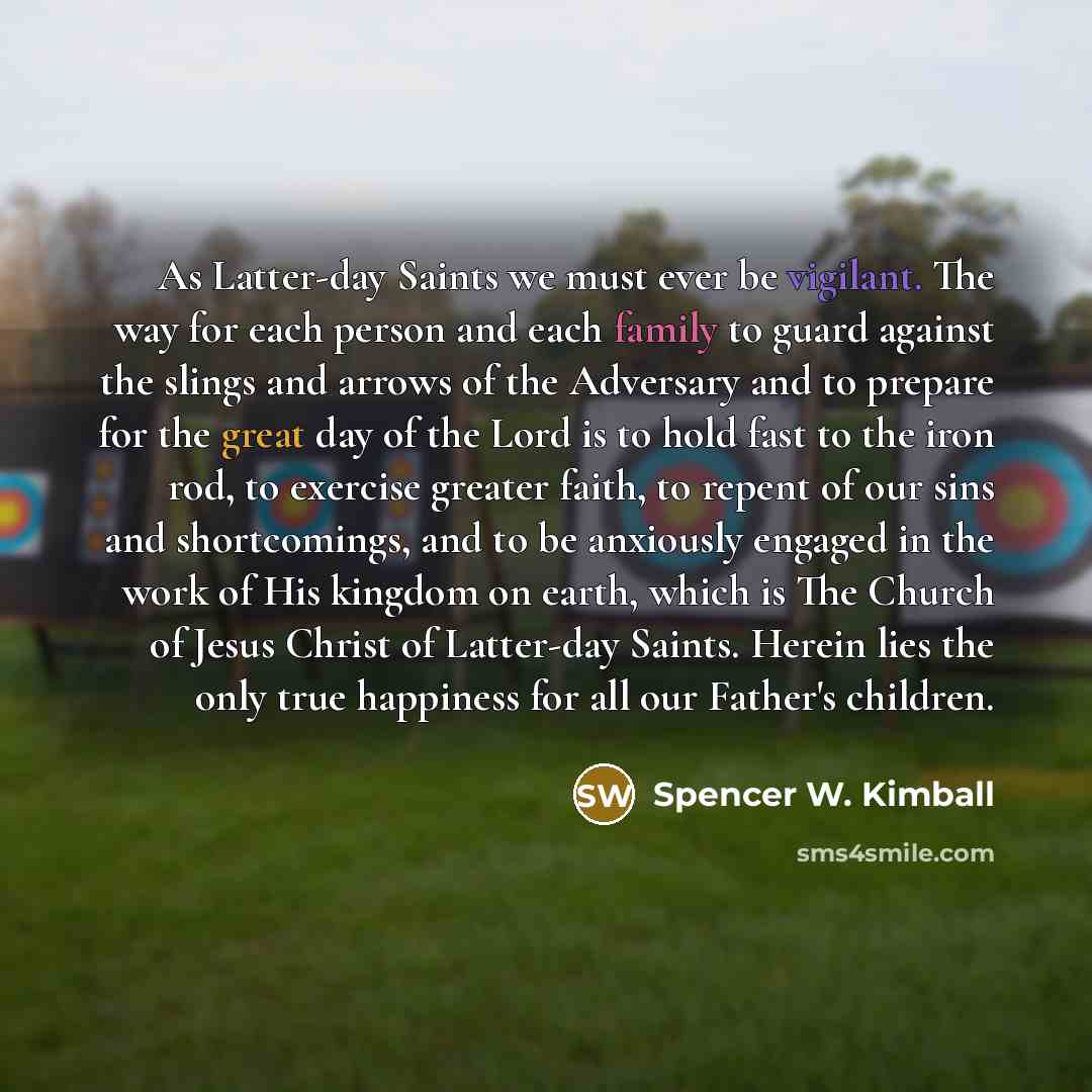 “As Latter-day Saints we must ever be vigilant. The way for each person and each family to guard against the slings and arrows of the Adversary and to prepare for the great day of the Lord is to hold fast to the iron rod, to exercise greater faith, to repent of our sins and shortcomings, and to be…” quote by Spencer W. Kimball