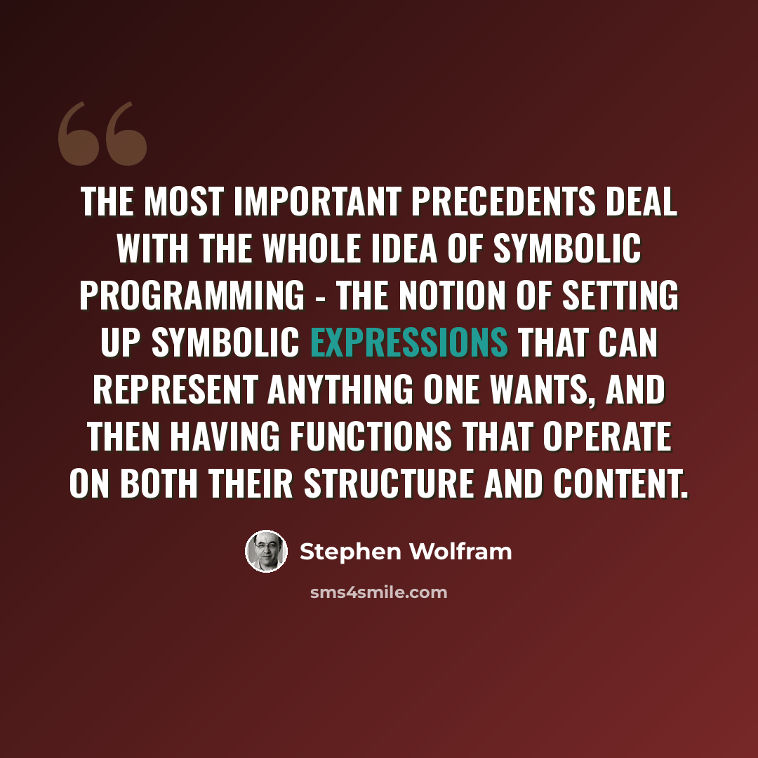 “The most important precedents deal with the whole idea of symbolic programming - the notion of setting up symbolic expressions that can represent anything one wants, and then having functions that operate on both their structure and content.” quote by Stephen Wolfram