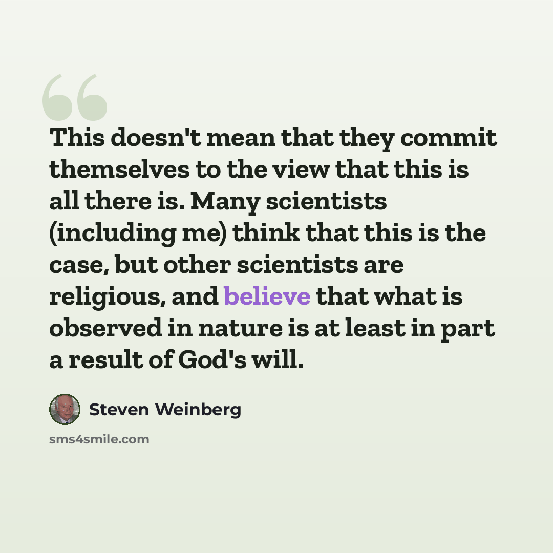 “This doesn't mean that they commit themselves to the view that this is all there is. Many scientists (including me) think that this is the case, but other scientists are religious, and believe that what is observed in nature is at least in part a result of God's will.” quote by Steven Weinberg
