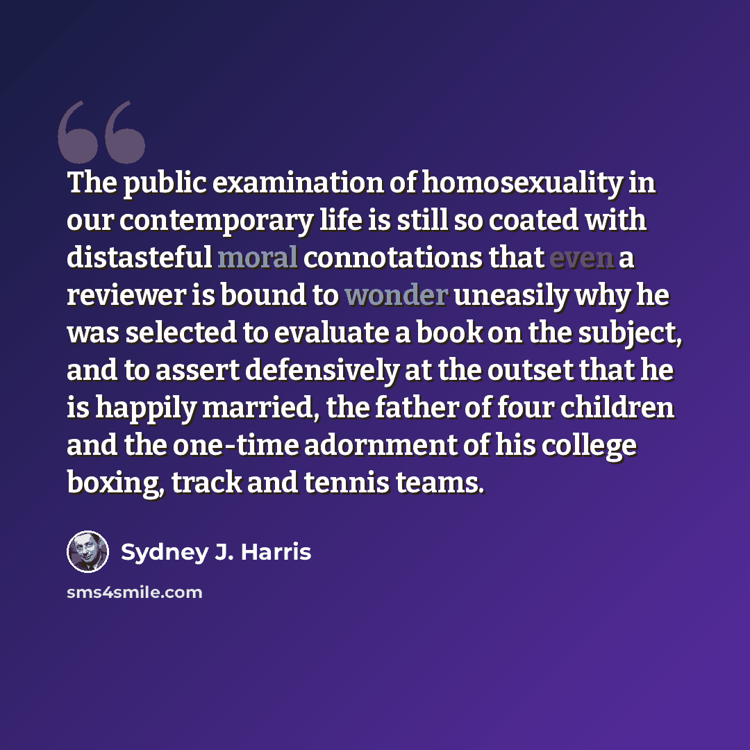 “The public examination of homosexuality in our contemporary life is still so coated with distasteful moral connotations that even a reviewer is bound to wonder uneasily why he was selected to evaluate a book on the subject, and to assert defensively at the outset that he is happily married, the…” quote by Sydney J. Harris