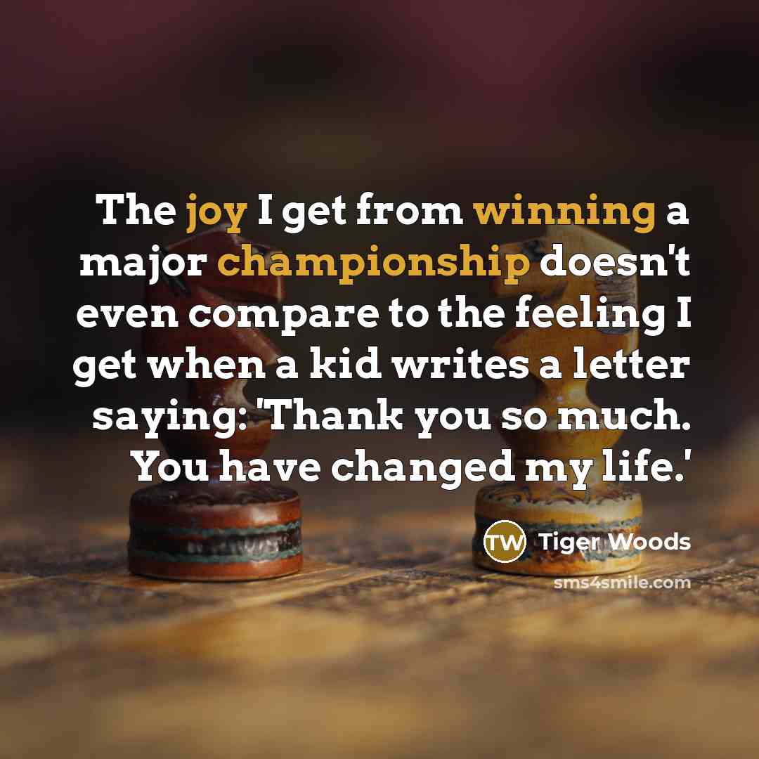 “The joy I get from winning a major championship doesn't even compare to the feeling I get when a kid writes a letter saying: 'Thank you so much. You have changed my life.'” quote by Tiger Woods
