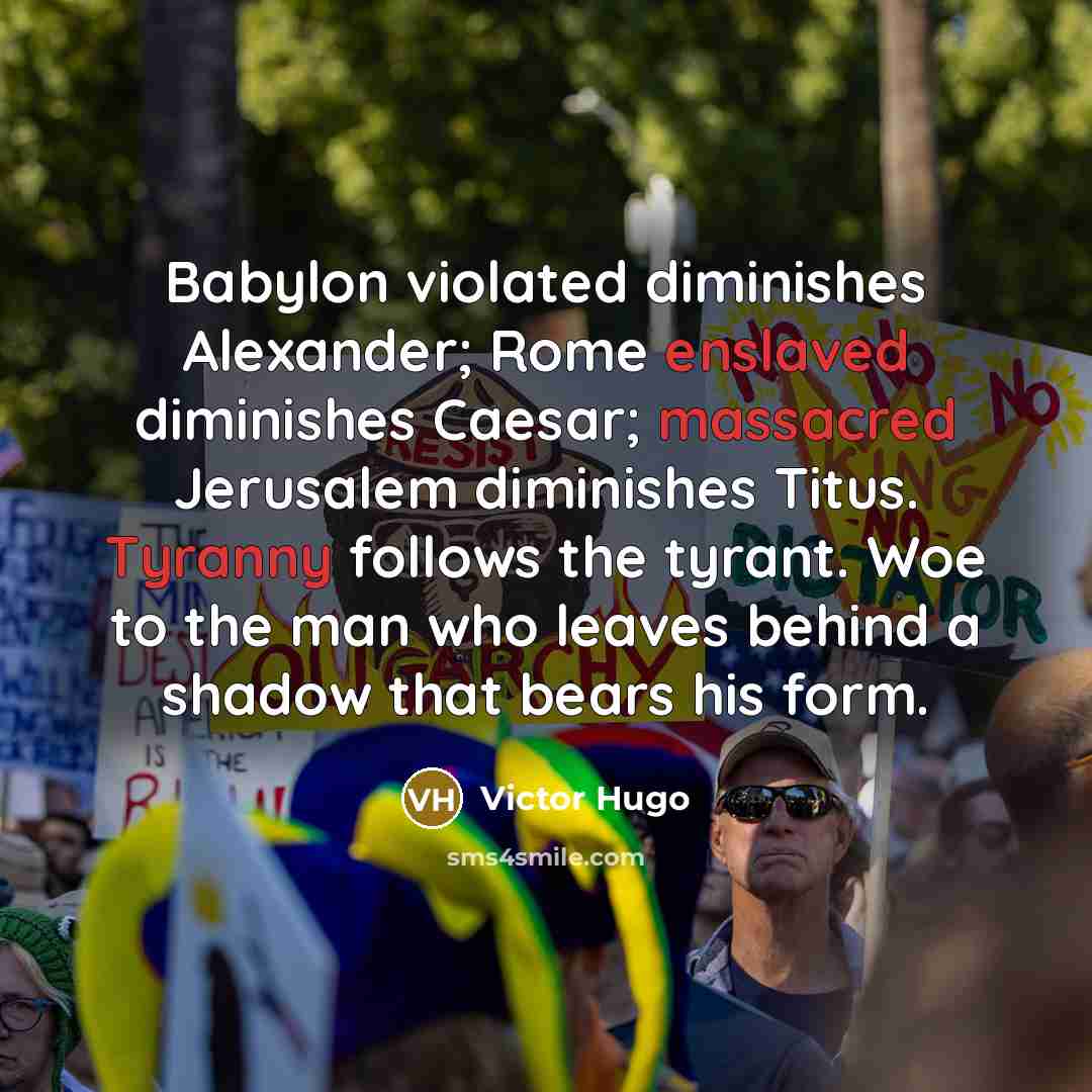 “Babylon violated diminishes Alexander; Rome enslaved diminishes Caesar; massacred Jerusalem diminishes Titus. Tyranny follows the tyrant. Woe to the man who leaves behind a shadow that bears his form.” quote by Victor Hugo