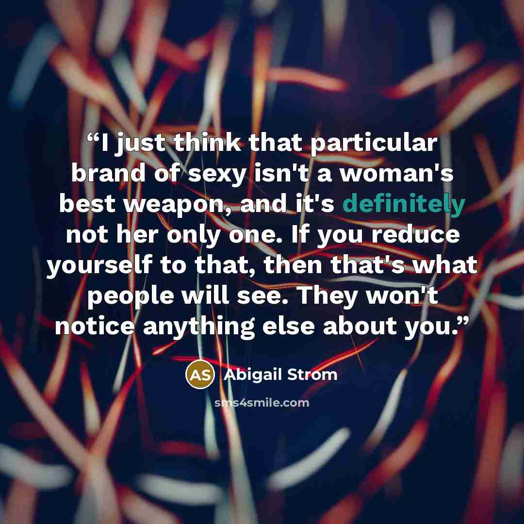 “I just think that particular brand of sexy isn't a woman's best weapon, and it's definitely not her only one. If you reduce yourself to that, then that's what people will see. They won't notice anything else about you.” quote by Abigail Strom