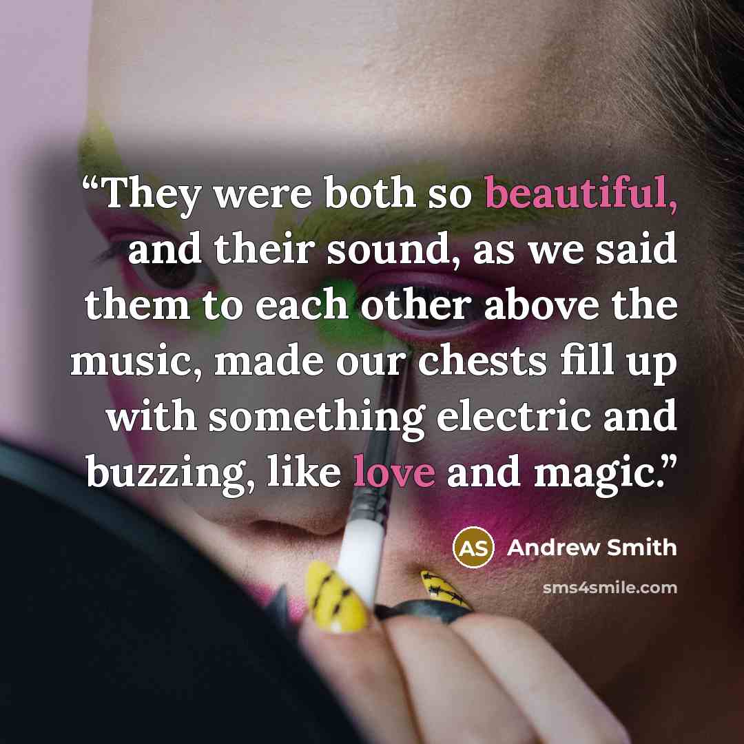 “They were both so beautiful, and their sound, as we said them to each other above the music, made our chests fill up with something electric and buzzing, like love and magic.” quote by Andrew Smith