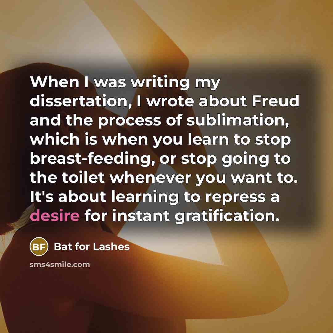 “When I was writing my dissertation, I wrote about Freud and the process of sublimation, which is when you learn to stop breast-feeding, or stop going to the toilet whenever you want to. It's about learning to repress a desire for instant gratification.” quote by Bat for Lashes