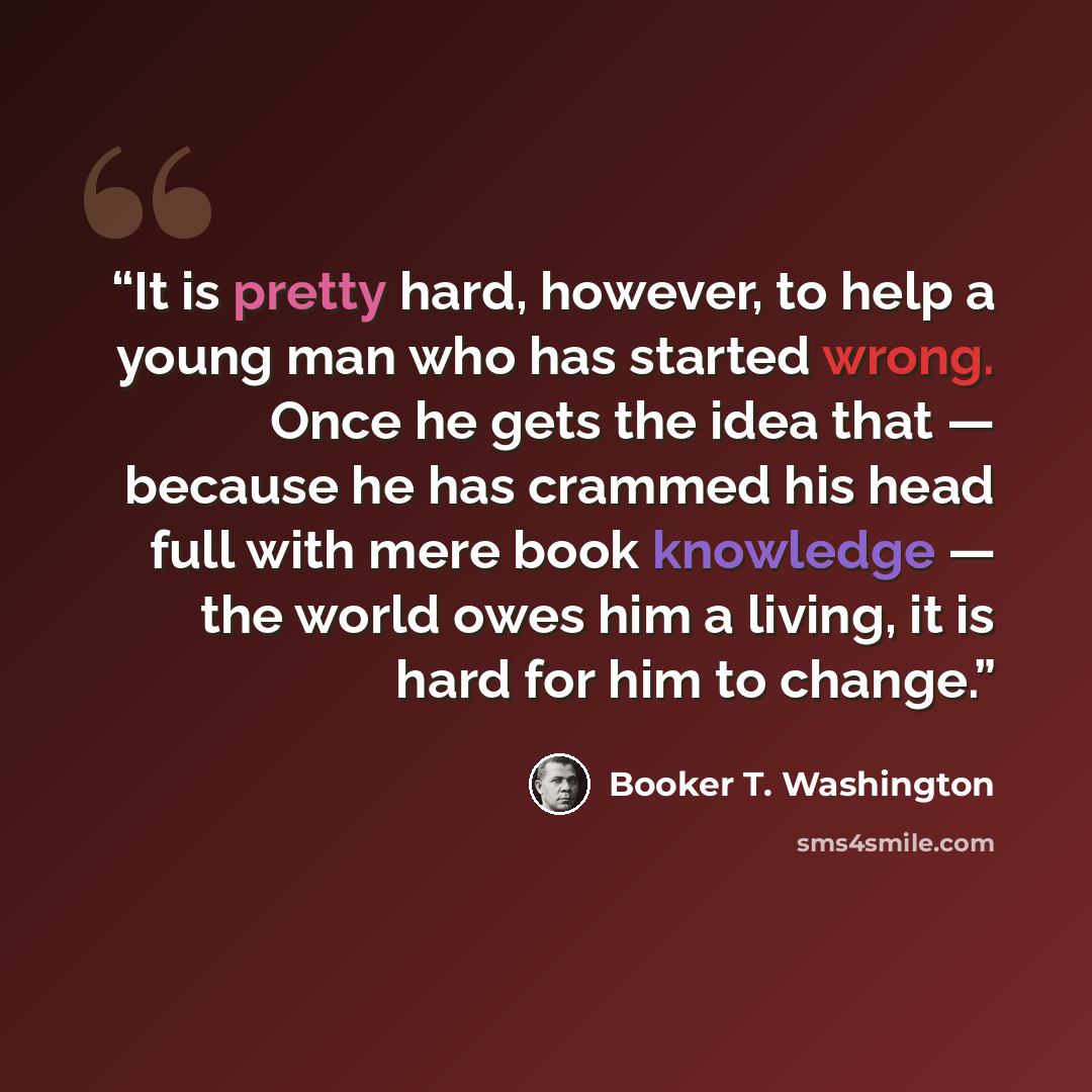 “It is pretty hard, however, to help a young man who has started wrong. Once he gets the idea that — because he has crammed his head full with mere book knowledge — the world owes him a living, it is hard for him to change.” quote by Booker T. Washington