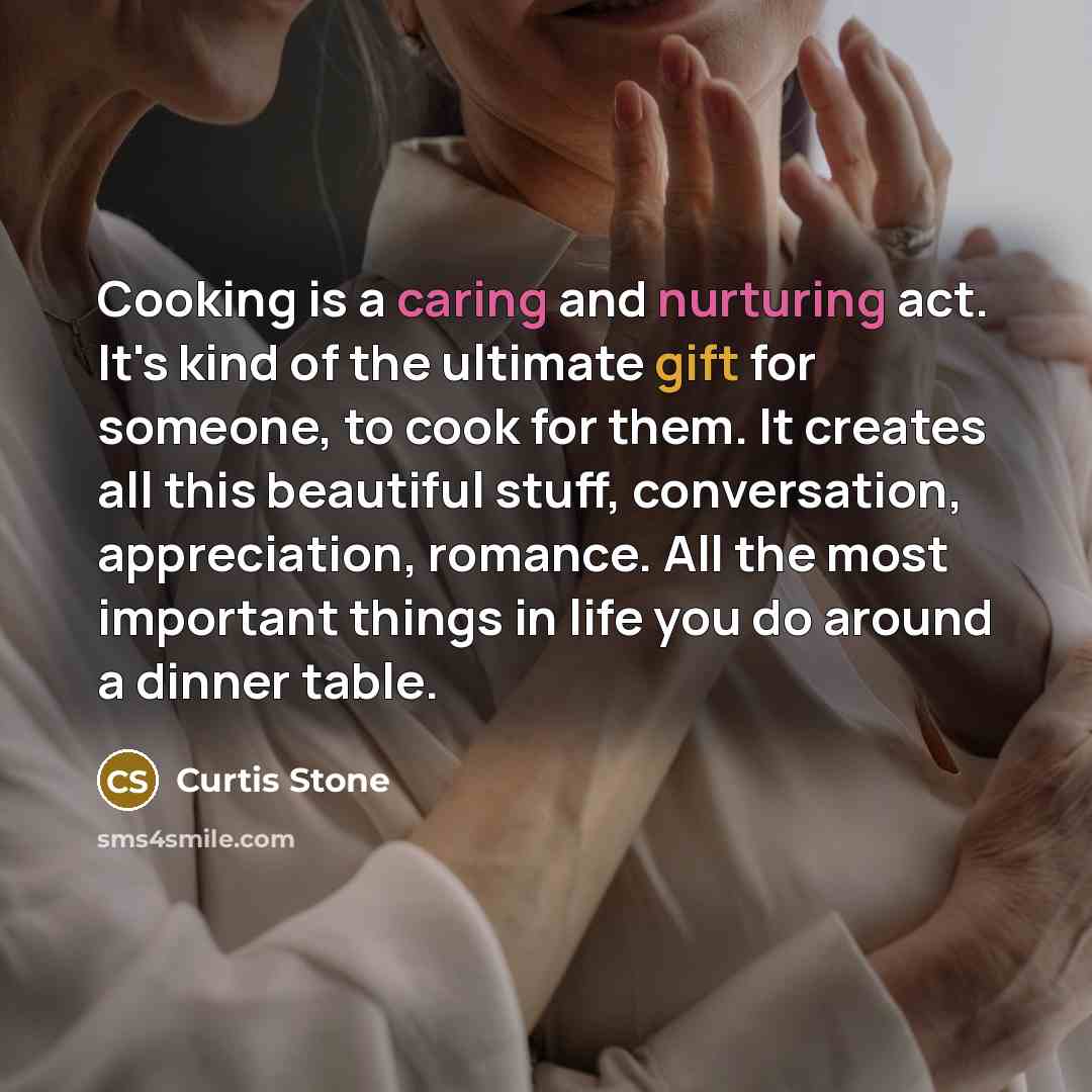 “Cooking is a caring and nurturing act. It's kind of the ultimate gift for someone, to cook for them. It creates all this beautiful stuff, conversation, appreciation, romance. All the most important things in life you do around a dinner table.” quote by Curtis Stone