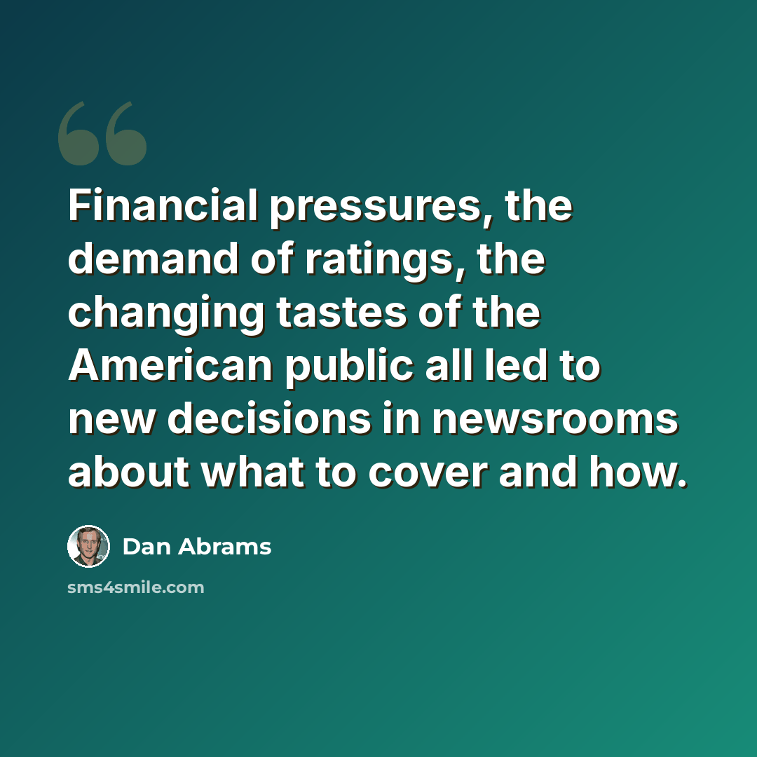 “Financial pressures, the demand of ratings, the changing tastes of the American public all led to new decisions in newsrooms about what to cover and how.” quote by Dan Abrams