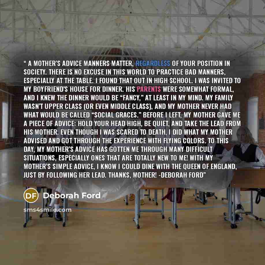 “A Mother’s Advice Manners matter, regardless of your position in society. There is no excuse in this world to practice bad manners, especially at the table. I found that out in high school. I was invited to my boyfriend’s house for dinner. His parents were somewhat formal, and I knew the dinner…” quote by Deborah Ford
