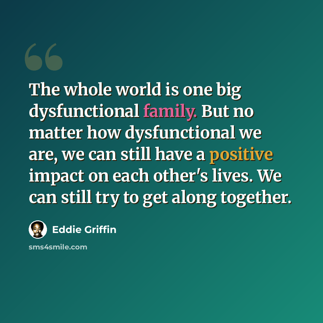 “The whole world is one big dysfunctional family. But no matter how dysfunctional we are, we can still have a positive impact on each other's lives. We can still try to get along together.” quote by Eddie Griffin