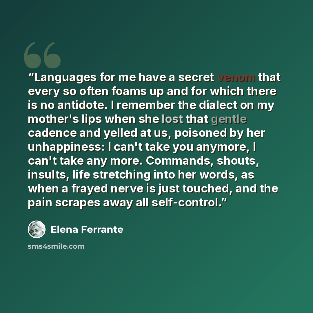 “Languages for me have a secret venom that every so often foams up and for which there is no antidote. I remember the dialect on my mother's lips when she lost that gentle cadence and yelled at us, poisoned by her unhappiness: I can't take you anymore, I can't take any more. Commands, shouts…” quote by Elena Ferrante