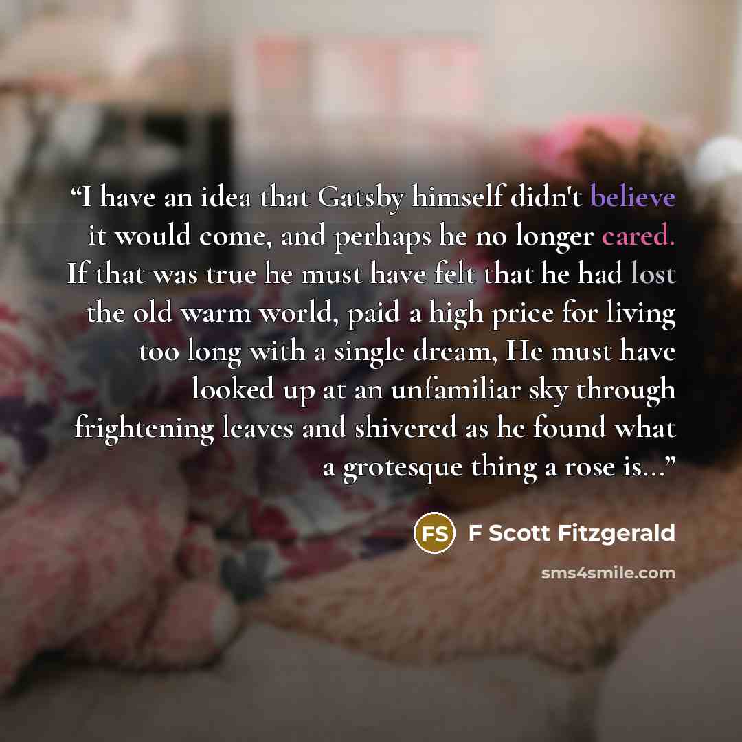“I have an idea that Gatsby himself didn't believe it would come, and perhaps he no longer cared. If that was true he must have felt that he had lost the old warm world, paid a high price for living too long with a single dream, He must have looked up at an unfamiliar sky through frightening leaves…” quote by F Scott Fitzgerald
