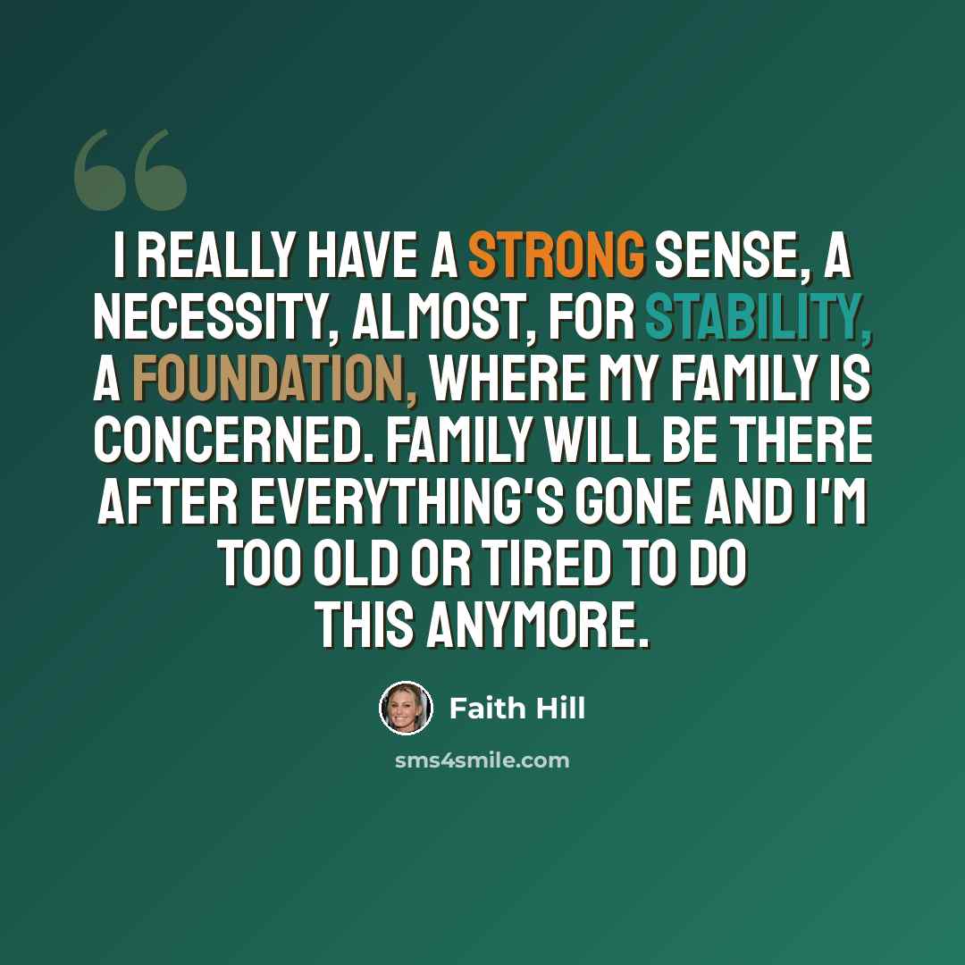 “I really have a strong sense, a necessity, almost, for stability, a foundation, where my family is concerned. Family will be there after everything's gone and I'm too old or tired to do this anymore.” quote by Faith Hill