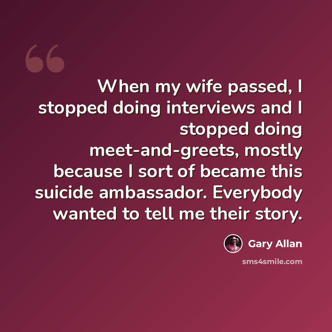 “When my wife passed, I stopped doing interviews and I stopped doing meet-and-greets, mostly because I sort of became this suicide ambassador. Everybody wanted to tell me their story.” quote by Gary Allan