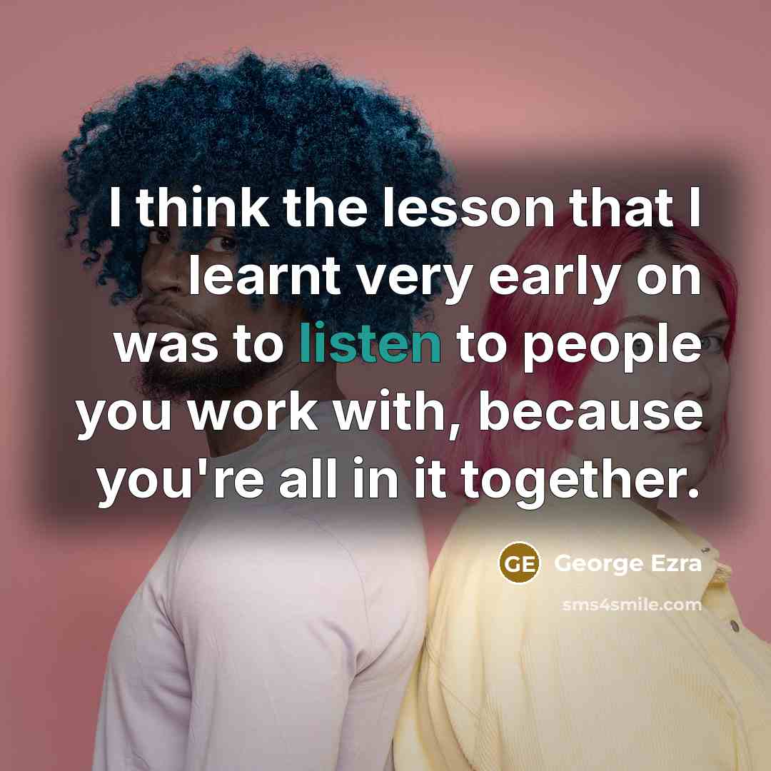 “I think the lesson that I learnt very early on was to listen to people you work with, because you're all in it together.” quote by George Ezra