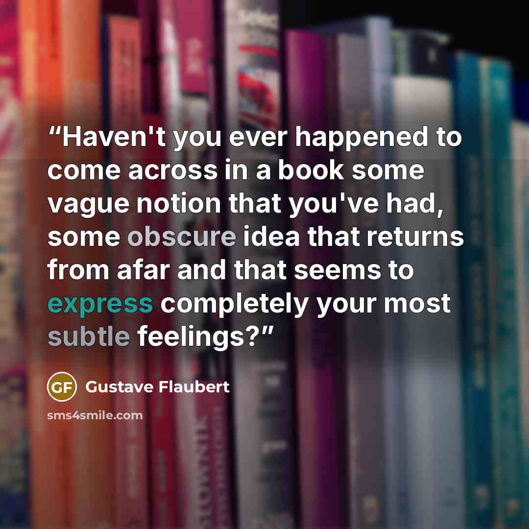 “Haven't you ever happened to come across in a book some vague notion that you've had, some obscure idea that returns from afar and that seems to express completely your most subtle feelings?” quote by Gustave Flaubert