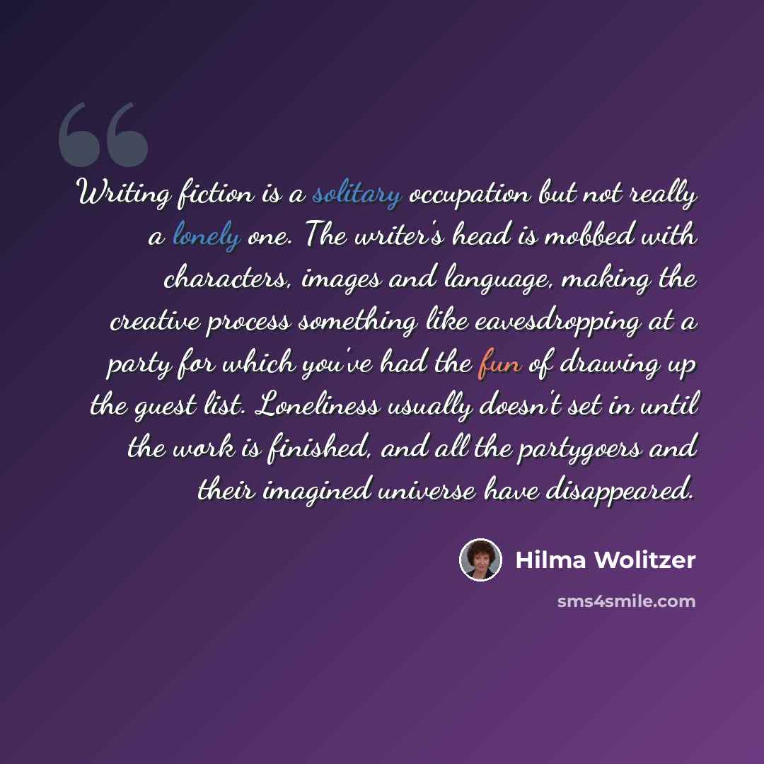 “Writing fiction is a solitary occupation but not really a lonely one. The writer's head is mobbed with characters, images and language, making the creative process something like eavesdropping at a party for which you've had the fun of drawing up the guest list. Loneliness usually doesn't set in…” quote by Hilma Wolitzer