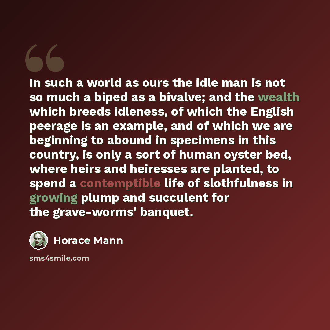 “In such a world as ours the idle man is not so much a biped as a bivalve; and the wealth which breeds idleness, of which the English peerage is an example, and of which we are beginning to abound in specimens in this country, is only a sort of human oyster bed, where heirs and heiresses are…” quote by Horace Mann