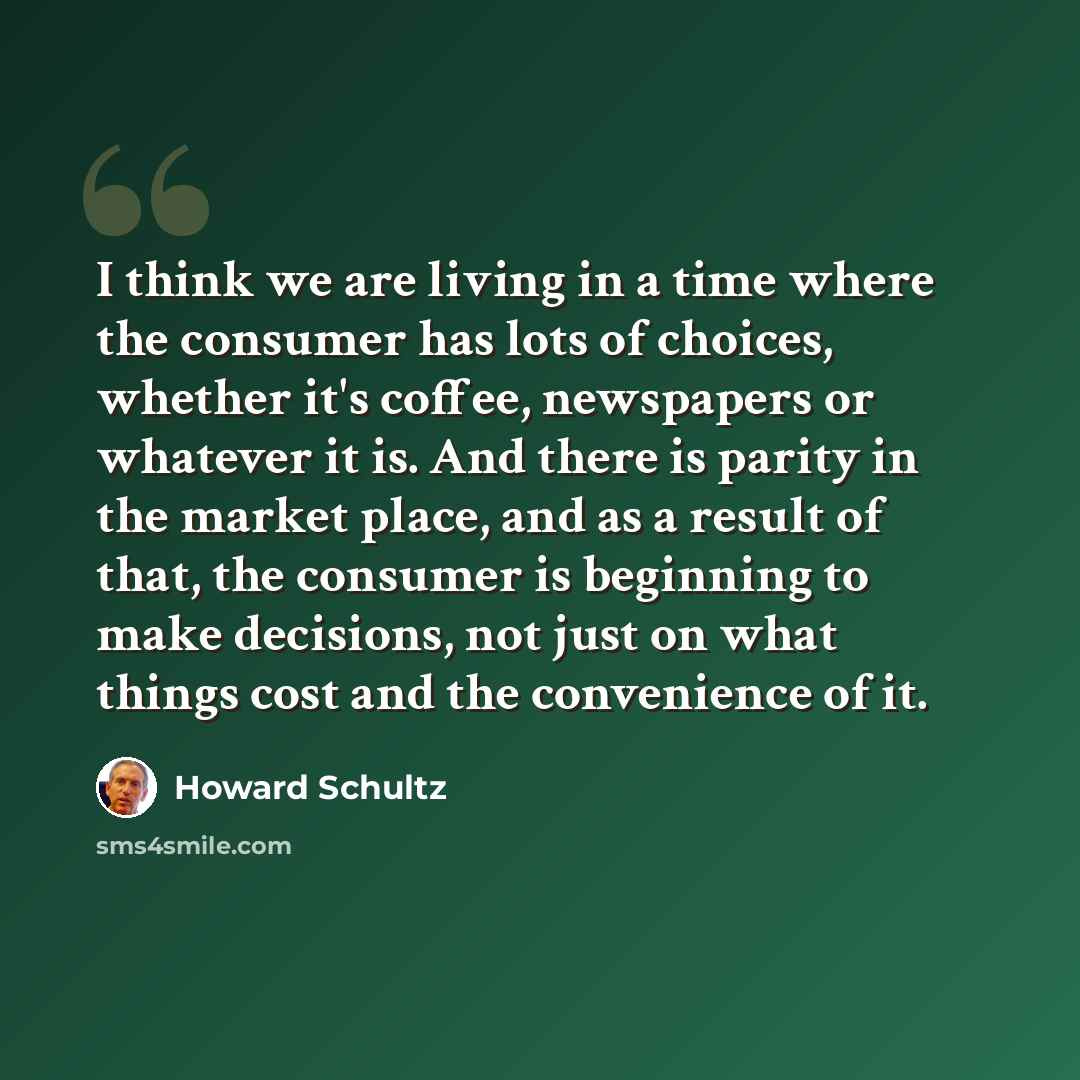 “I think we are living in a time where the consumer has lots of choices, whether it's coffee, newspapers or whatever it is. And there is parity in the market place, and as a result of that, the consumer is beginning to make decisions, not just on what things cost and the convenience of it.” quote by Howard Schultz